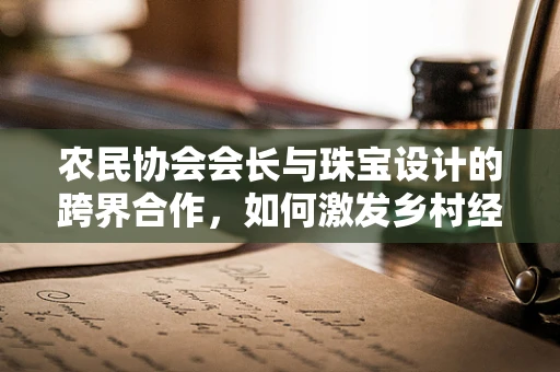 农民协会会长与珠宝设计的跨界合作，如何激发乡村经济的‘璀璨’新篇章？