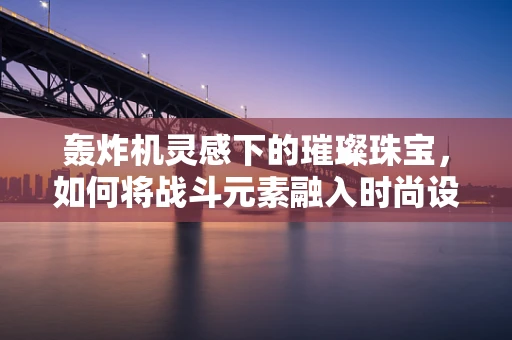 轰炸机灵感下的璀璨珠宝，如何将战斗元素融入时尚设计？
