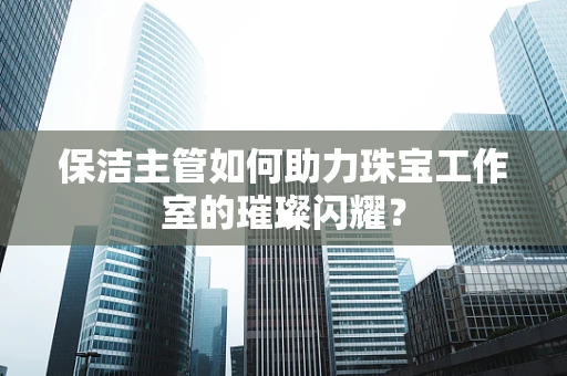 保洁主管如何助力珠宝工作室的璀璨闪耀？