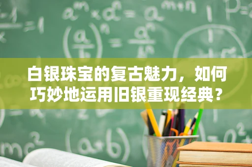 白银珠宝的复古魅力，如何巧妙地运用旧银重现经典？