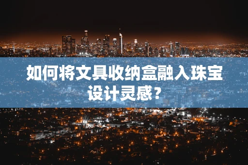如何将文具收纳盒融入珠宝设计灵感？