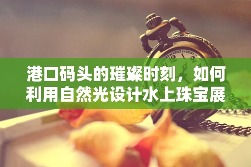 港口码头的璀璨时刻，如何利用自然光设计水上珠宝展台？