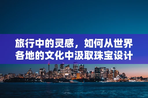 旅行中的灵感，如何从世界各地的文化中汲取珠宝设计的灵感？