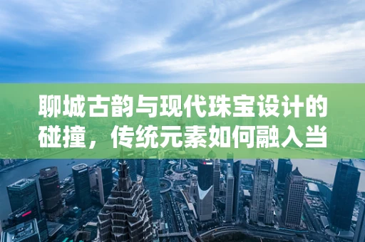 聊城古韵与现代珠宝设计的碰撞，传统元素如何融入当代珠宝设计？