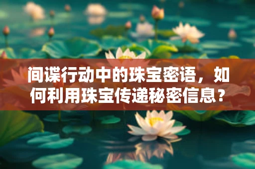间谍行动中的珠宝密语，如何利用珠宝传递秘密信息？