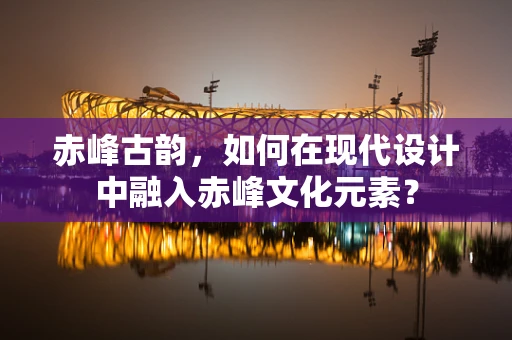 赤峰古韵，如何在现代设计中融入赤峰文化元素？