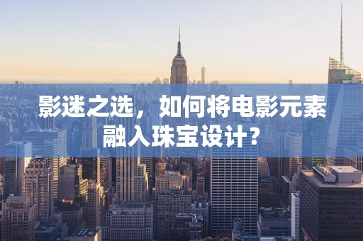 影迷之选，如何将电影元素融入珠宝设计？
