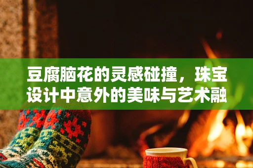 豆腐脑花的灵感碰撞，珠宝设计中意外的美味与艺术融合