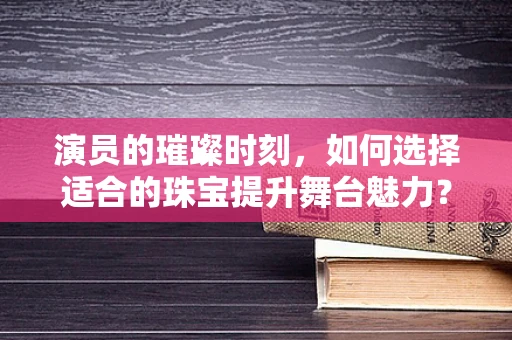 演员的璀璨时刻，如何选择适合的珠宝提升舞台魅力？