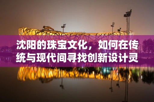 沈阳的珠宝文化，如何在传统与现代间寻找创新设计灵感？
