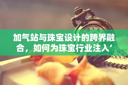 加气站与珠宝设计的跨界融合，如何为珠宝行业注入‘绿色’能量？