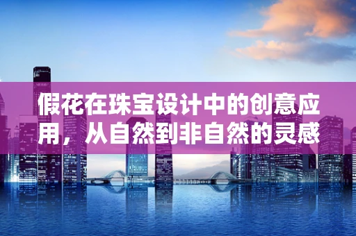 假花在珠宝设计中的创意应用，从自然到非自然的灵感碰撞