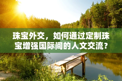 珠宝外交，如何通过定制珠宝增强国际间的人文交流？