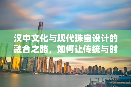 汉中文化与现代珠宝设计的融合之路，如何让传统与时尚共舞？