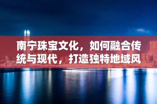 南宁珠宝文化，如何融合传统与现代，打造独特地域风情？
