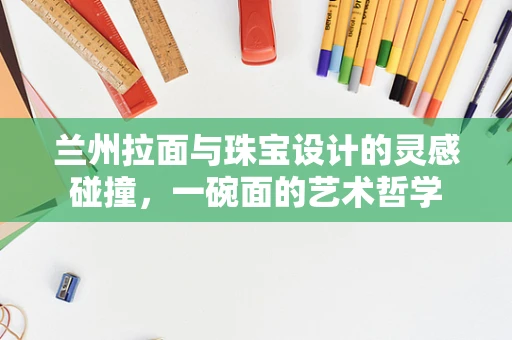 兰州拉面与珠宝设计的灵感碰撞，一碗面的艺术哲学