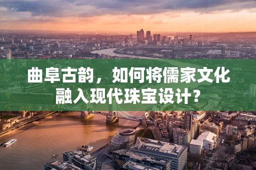 曲阜古韵，如何将儒家文化融入现代珠宝设计？