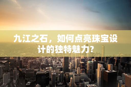 九江之石，如何点亮珠宝设计的独特魅力？
