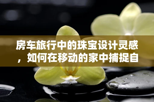 房车旅行中的珠宝设计灵感，如何在移动的家中捕捉自然之美？