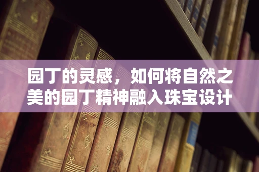 园丁的灵感，如何将自然之美的园丁精神融入珠宝设计？