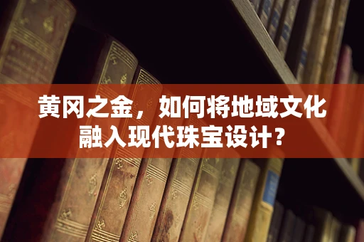 黄冈之金，如何将地域文化融入现代珠宝设计？
