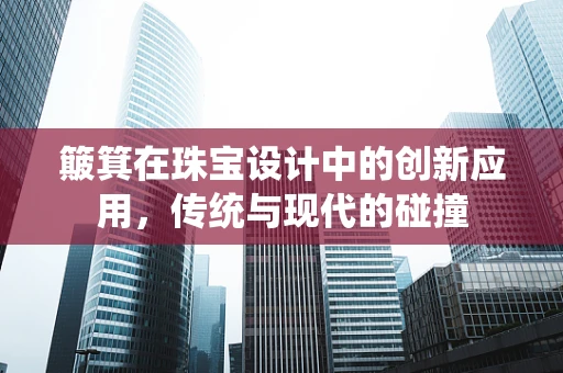 簸箕在珠宝设计中的创新应用，传统与现代的碰撞