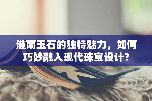 淮南玉石的独特魅力，如何巧妙融入现代珠宝设计？