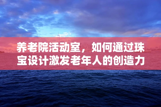 养老院活动室，如何通过珠宝设计激发老年人的创造力与情感共鸣？
