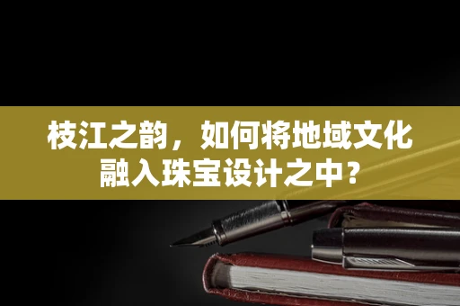 枝江之韵，如何将地域文化融入珠宝设计之中？