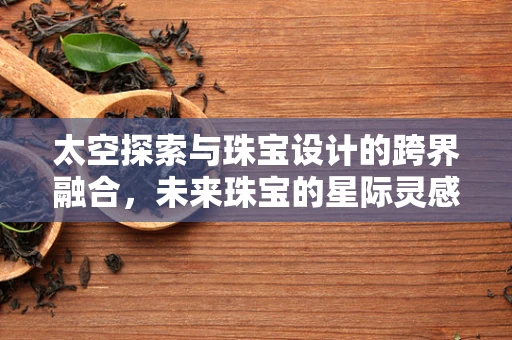 太空探索与珠宝设计的跨界融合，未来珠宝的星际灵感？