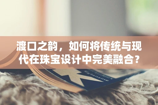 渡口之韵，如何将传统与现代在珠宝设计中完美融合？