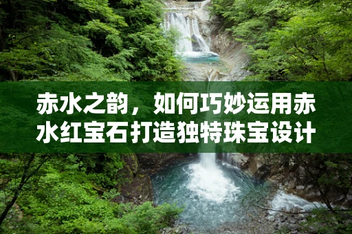 赤水之韵，如何巧妙运用赤水红宝石打造独特珠宝设计？