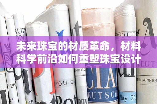 未来珠宝的材质革命，材料科学前沿如何重塑珠宝设计？