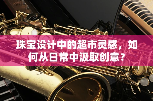 珠宝设计中的超市灵感，如何从日常中汲取创意？