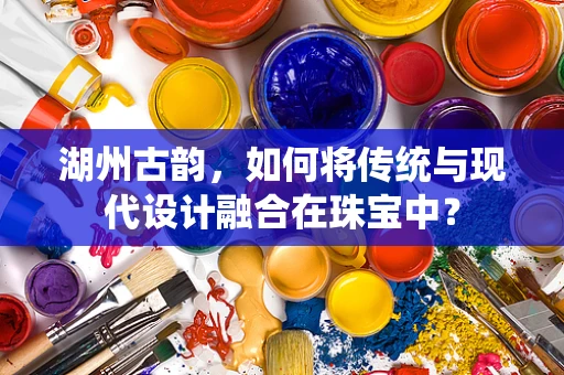 湖州古韵，如何将传统与现代设计融合在珠宝中？