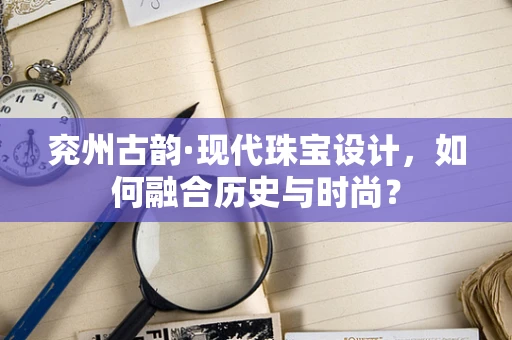 兖州古韵·现代珠宝设计，如何融合历史与时尚？