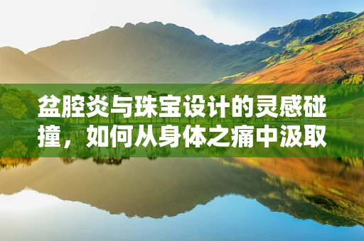 盆腔炎与珠宝设计的灵感碰撞，如何从身体之痛中汲取创意火花？