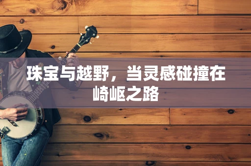珠宝与越野，当灵感碰撞在崎岖之路