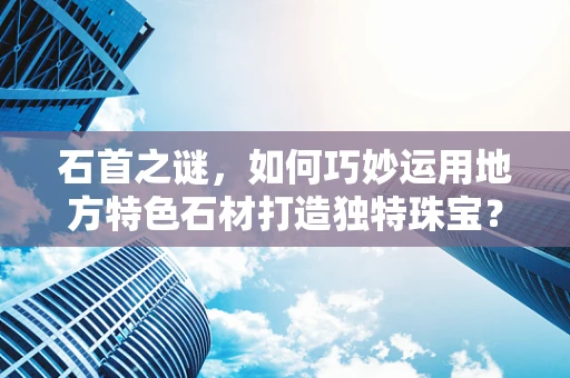 石首之谜，如何巧妙运用地方特色石材打造独特珠宝？