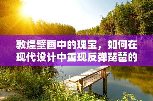 敦煌壁画中的瑰宝，如何在现代设计中重现反弹琵琶的经典之美？
