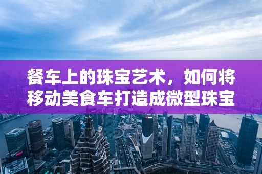 餐车上的珠宝艺术，如何将移动美食车打造成微型珠宝展台？