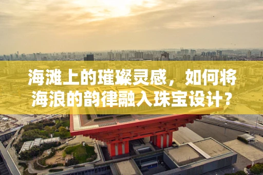 海滩上的璀璨灵感，如何将海浪的韵律融入珠宝设计？