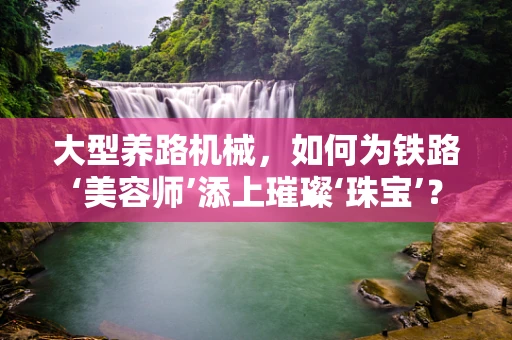 大型养路机械，如何为铁路‘美容师’添上璀璨‘珠宝’？
