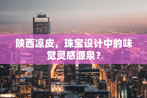陕西凉皮，珠宝设计中的味觉灵感源泉？