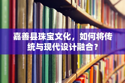 嘉善县珠宝文化，如何将传统与现代设计融合？