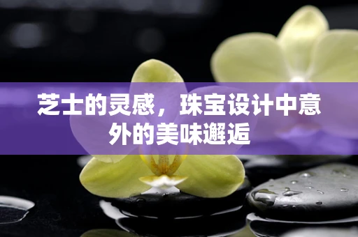 芝士的灵感，珠宝设计中意外的美味邂逅