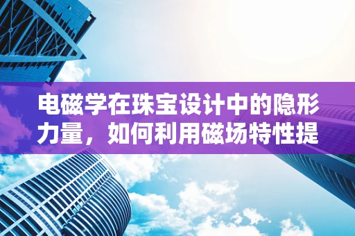 电磁学在珠宝设计中的隐形力量，如何利用磁场特性提升珠宝的魅力？