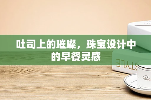 吐司上的璀璨，珠宝设计中的早餐灵感