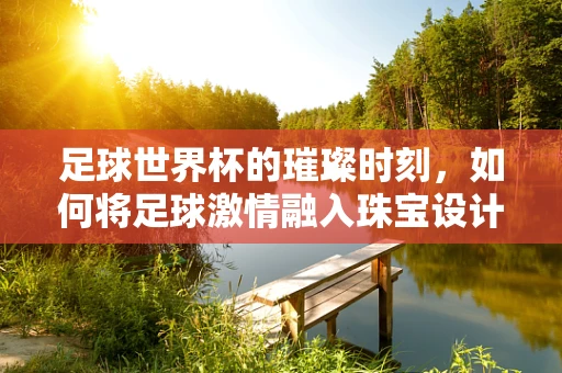 足球世界杯的璀璨时刻，如何将足球激情融入珠宝设计？