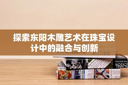 探索东阳木雕艺术在珠宝设计中的融合与创新